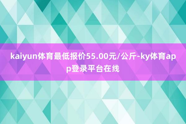 kaiyun体育最低报价55.00元/公斤-ky体育app登录平台在线