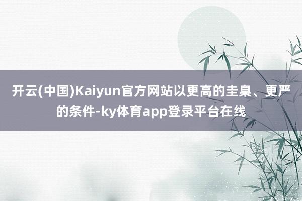 开云(中国)Kaiyun官方网站以更高的圭臬、更严的条件-ky体育app登录平台在线