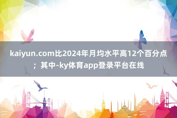 kaiyun.com比2024年月均水平高12个百分点；其中-ky体育app登录平台在线