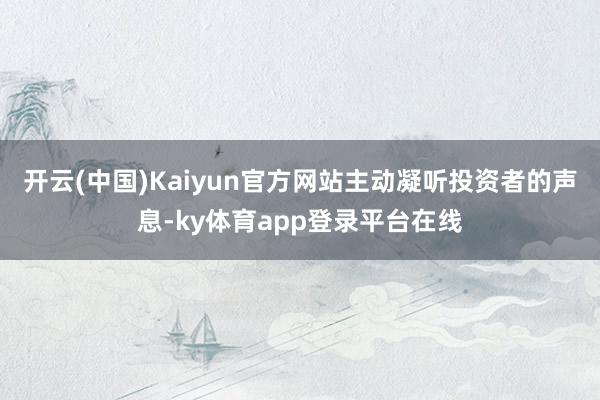 开云(中国)Kaiyun官方网站主动凝听投资者的声息-ky体育app登录平台在线