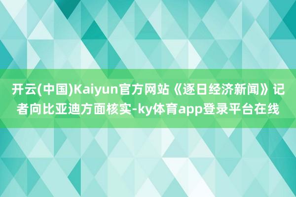 开云(中国)Kaiyun官方网站《逐日经济新闻》记者向比亚迪方面核实-ky体育app登录平台在线