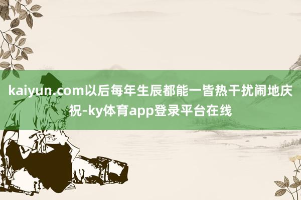 kaiyun.com以后每年生辰都能一皆热干扰闹地庆祝-ky体育app登录平台在线