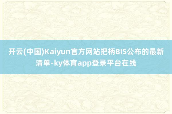 开云(中国)Kaiyun官方网站把柄BIS公布的最新清单-ky体育app登录平台在线