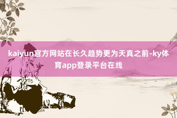 kaiyun官方网站在长久趋势更为天真之前-ky体育app登录平台在线