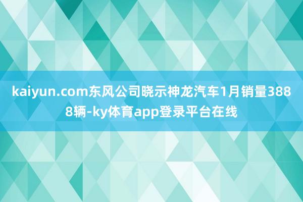 kaiyun.com东风公司晓示神龙汽车1月销量3888辆-ky体育app登录平台在线