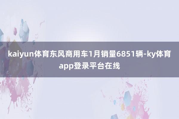 kaiyun体育东风商用车1月销量6851辆-ky体育app登录平台在线