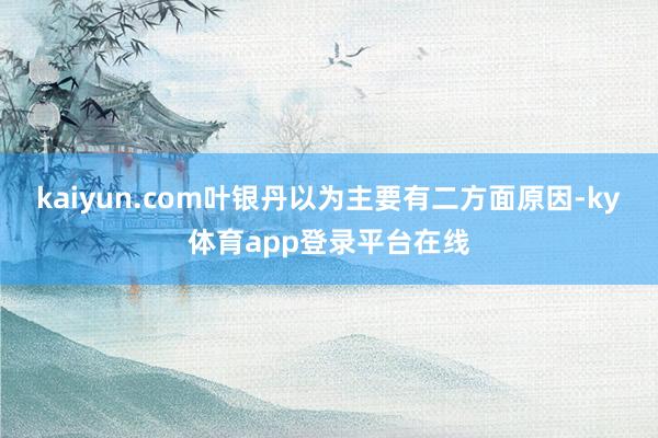 kaiyun.com　　叶银丹以为主要有二方面原因-ky体育app登录平台在线