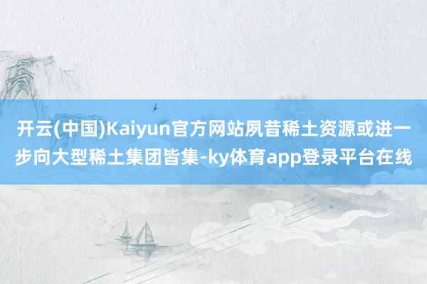 开云(中国)Kaiyun官方网站夙昔稀土资源或进一步向大型稀土集团皆集-ky体育app登录平台在线