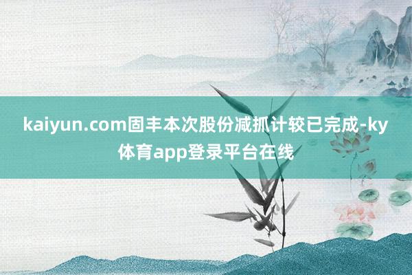 kaiyun.com固丰本次股份减抓计较已完成-ky体育app登录平台在线